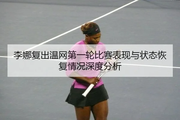 李娜复出温网第一轮比赛表现与状态恢复情况深度分析