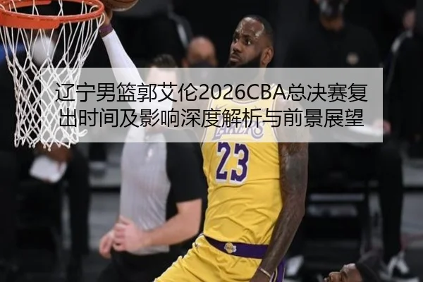 辽宁男篮郭艾伦2026CBA总决赛复出时间及影响深度解析与前景展望